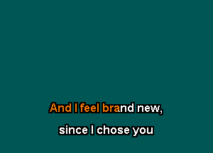 And I feel brand new,

since I chose you