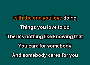 with the one you love doing

Things you love to do

There's nothing like knowing that

You care for somebody

And somebody cares for you