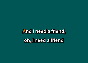 And I need afriend,

oh, I need a friend