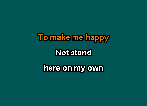 To make me happy
Not stand

here on my own
