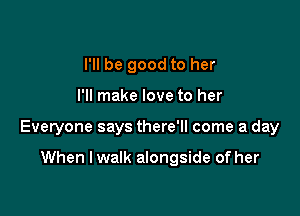 I'll be good to her

I'll make love to her

Everyone says there'll come a day

When I walk alongside of her