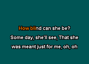 How blind can she be?

Some day, she'll see, That she

was meantjust for me, oh, oh