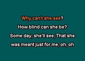 Why can't she see?

How blind can she be?

Some day, she'll see, That she

was meantjust for me, oh, oh