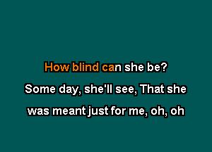 How blind can she be?

Some day, she'll see, That she

was meantjust for me, oh, oh
