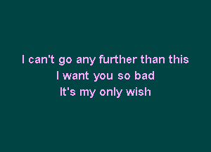 I can't go any further than this

lwant you so bad
It's my only wish