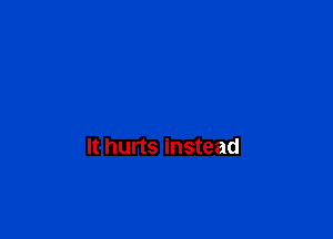 It hurts instead