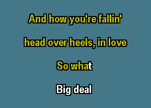 And how you're fallin'

head over heels, in love

So what

Big deal