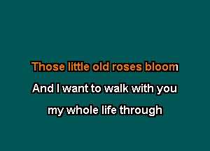 Those little old roses bloom

And I want to walk with you

my whole life through