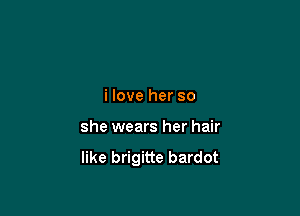 i love her so

she wears her hair

like brigitte bardot