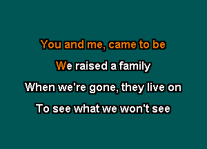 You and me, came to be

We raised a family

When we're gone. they live on

To see what we won't see