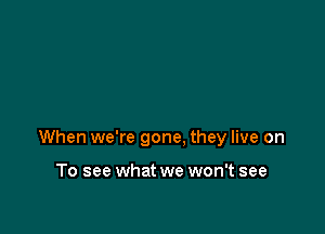 When we're gone. they live on

To see what we won't see