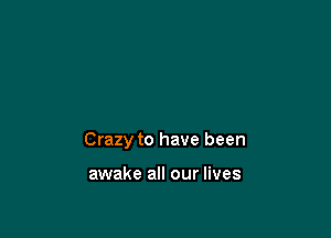 Crazy to have been

awake all our lives