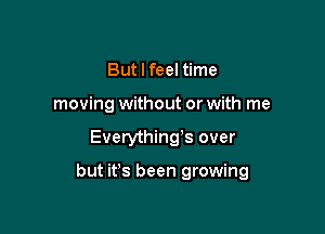 But I feel time
moving without or with me

Everything3 over

but ifs been growing