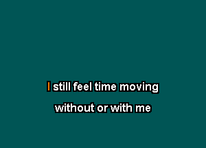 I still feel time moving

without or with me