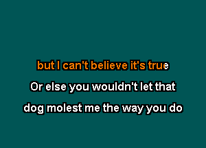 but I can't believe it's true

Or else you wouldn't let that

dog molest me the way you do