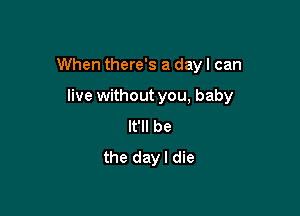 When there's a day I can

live without you, baby

It'll be
the dayl die