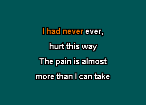 I had never ever,

hurt this way

The pain is almost

more than I can take