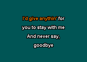 I'd give anythin' for

you to stay with me

And never say,

goodbye