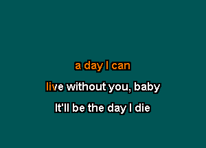 a day I can

live without you, baby
It'll be the day I die