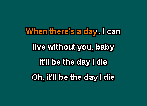 When there's a day.. I can

live without you, baby

It'll be the dayl die
0h, it'll be the day I die