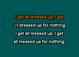 I get all dressed up, I get
all dressed up for nothing

I get all messed up, I get

all messed up for nothing,