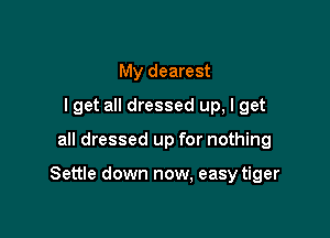 My dearest
I get all dressed up, I get

all dressed up for nothing

Settle down now, easy tiger