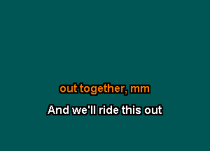 out together, mm

And we'll ride this out