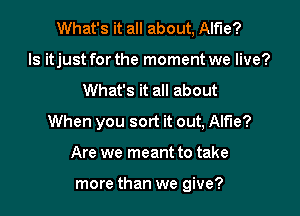 What's it all about, Alfie?
ls itjust for the moment we live?

What's it all about

When you sort it out, Alfie?

Are we meant to take

more than we give?