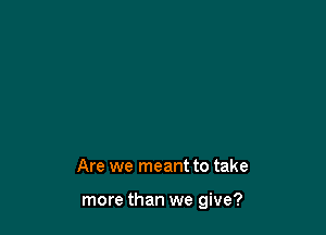 Are we meant to take

more than we give?
