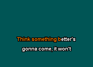 Think something better's

gonna come. it won't