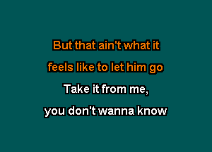 But that ain't what it

feels like to let him go

Take it from me,

you don't wanna know