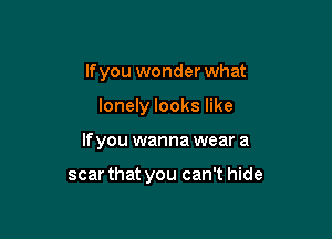 lfyou wonder what

lonely looks like

If you wanna wear a

scar that you can't hide