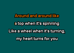 Around and around like

a top when it's spinning

Like a wheel when it's turning,

my heart turns for you