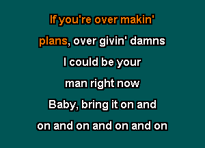 If you're over makin'
plans, over givin' damns
I could be your

man right now

Baby, bring it on and

on and on and on and on