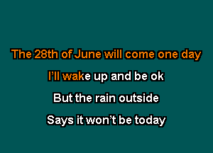 The 28th ofJune will come one day
Pll wake up and be ok

But the rain outside

Says it won't be today