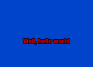 Well, hello world
