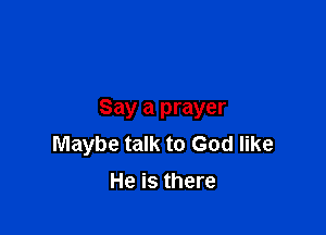 Say a prayer

Maybe talk to God like
He is there