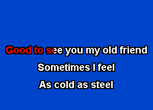 Good to see you my old friend

Sometimes I feel
As cold as steel