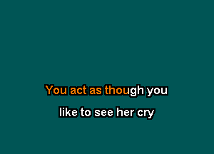 You act as though you

like to see her cry