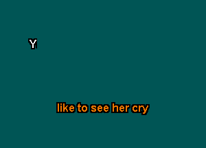 like to see her cry