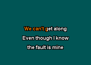 We can't get along

Even though I know

the fault is mine