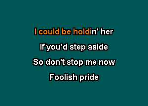 I could be holdin' her

lfyou'd step aside

80 don't stop me now

Foolish pride