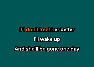lfl don't treat her better

I'll wake up

And she'll be gone one day