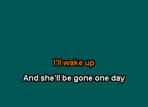 I'll wake up

And she'll be gone one day