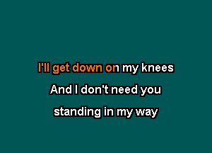 I'll get down on my knees

And I don't need you

standing in my way