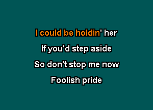 I could be holdin' her

lfyou'd step aside

80 don't stop me now

Foolish pride