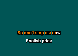 So don't stop me now

Foolish pride