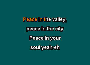 Peace in the valley,

peace in the city
Peace in your

soul yeah-eh