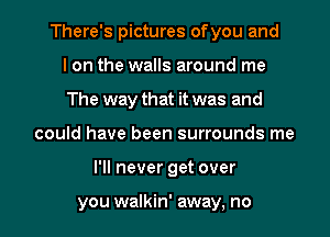 There's pictures ofyou and
I on the walls around me
The way that it was and
could have been surrounds me
I'll never get over

you walkin' away, no