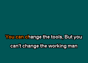 You can change the tools, But you

can't change the working man